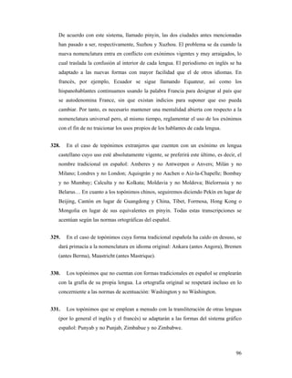 De acuerdo con este sistema, llamado pinyin, las dos ciudades antes mencionadas
   han pasado a ser, respectivamente, Suzhou y Xuzhou. El problema se da cuando la
   nueva nomenclatura entra en conflicto con exónimos vigentes y muy arraigados, lo
   cual traslada la confusión al interior de cada lengua. El periodismo en inglés se ha
   adaptado a las nuevas formas con mayor facilidad que el de otros idiomas. En
   francés, por ejemplo, Ecuador se sigue llamando Equateur, así como los
   hispanohablantes continuamos usando la palabra Francia para designar al país que
   se autodenomina France, sin que existan indicios para suponer que eso pueda
   cambiar. Por tanto, es necesario mantener una mentalidad abierta con respecto a la
   nomenclatura universal pero, al mismo tiempo, reglamentar el uso de los exónimos
   con el fin de no traicionar los usos propios de los hablantes de cada lengua.


328.   En el caso de topónimos extranjeros que cuenten con un exónimo en lengua
   castellano cuyo uso esté absolutamente vigente, se preferirá este último, es decir, el
   nombre tradicional en español: Amberes y no Antwerpen o Anvers; Milán y no
   Milano; Londres y no London; Aquisgrán y no Aachen o Aiz-la-Chapelle; Bombay
   y no Mumbay; Calculta y no Kolkata; Moldavia y no Moldova; Bielorrusia y no
   Belarus… En cuanto a los topónimos chinos, seguiremos diciendo Pekín en lugar de
   Beijing, Cantón en lugar de Guangdong y China, Tíbet, Formosa, Hong Kong o
   Mongolia en lugar de sus equivalentes en pinyin. Todas estas transcripciones se
   acentúan según las normas ortográficas del español.


329.   En el caso de topónimos cuya forma tradicional española ha caído en desuso, se
   dará primacía a la nomenclatura en idioma original: Ankara (antes Angora), Bremen
   (antes Berma), Maastricht (antes Mastrique).


330.   Los topónimos que no cuentan con formas tradicionales en español se emplearán
   con la grafía de su propia lengua. La ortografía original se respetará incluso en lo
   concerniente a las normas de acentuación: Washington y no Wáshington.


331.   Los topónimos que se emplean a menudo con la transliteración de otras lenguas
   (por lo general el inglés y el francés) se adaptarán a las formas del sistema gráfico
   español: Punyab y no Punjab, Zimbabue y no Zimbabwe.



                                                                                      96
 