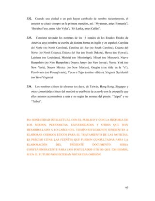 332.   Cuando una ciudad o un país hayan cambiado de nombre recientemente, el
   anterior se citará siempre en la primera mención, así: “Myanmar, antes Birmania”;
   “Burkina Faso, antes Alto Volta”; “Sri Lanka, antes Ceilán”.


333.   Conviene recordar los nombres de los 16 estados de los Estados Unidos de
   América cuyo nombre se escribe de distinta forma en inglés y en español: Carolina
   del Norte (no North Carolina), Carolina del Sur (no South Carolina), Dakota del
   Norte (no North Dakota), Dakota del Sur (no South Dakota), Hawai (no Hawaii),
   Luisiana (no Louisiana), Misisipi (no Mississippi), Misuri (no Missouri), Nuevo
   Hampshire (no New Hampshire), Nueva Jersey (no New Jersey), Nueva York (no
   New York), Nuevo México (no New Mexico), Oregón (con tilde en la "o"),
   Pensilvania (no Pennsylvania), Texas o Tejas (ambas válidas), Virginia Occidental
   (no West Virginia).


334.   Los nombres chinos de ultramar (es decir, de Taiwán, Hong Kong, Singapur y
   otras comunidades chinas del mundo) se escribirán de acuerdo con la ortografía que
   ellos mismos acostumbren a usar y no según las normas del pinyin: “Taipei” y no
   “Taibei”.




Por HONESTIDAD INTELECTUAL CON EL PUBLICO Y CON LA HISTORIA DE
LOS MEDIOS, PERIODISTAS, UNIVERSIDADES Y OTROS QUE HAN
DESARROLLADO A LO LARGO DEL TIEMPO REFLEXIONES TENDIENTES A
ELABORAR CODIGOS ETICOS PARA EL TRATAMIENTO DE LAS NOTICIAS,
ES PRECISO CITAR LAS FUENTES QUE FUERON CONSULTADAS PARA LA
ELABORACIÓN              DEL        PRESENTE           DOCUMENTO.            SERIA
CONTRAPRODUCENTE PARA LOS POSTULADOS ETICOS QUE EXHIBIMOS,
SI EN EL FUTURO NOS HICIERAN NOTAR ESA OMISIÓN.




                                                                                  97
 