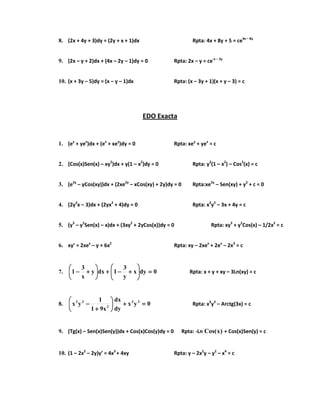 8. (2x + 4y + 3)dy = (2y + x + 1)dx Rpta: 4x + 8y + 5 = ce4x – 8y
9. (2x – y + 2)dx + (4x – 2y – 1)dy = 0 Rpta: 2x – y = ce-x – 2y
10. (x + 3y – 5)dy = (x – y – 1)dx Rpta: (x – 3y + 1)(x + y – 3) = c
EDO Exacta
1. (ey
+ yex
)dx + (ex
+ xey
)dy = 0 Rpta: xey
+ yex
= c
2. (Cos(x)Sen(x) – xy2
)dx + y(1 – x2
)dy = 0 Rpta: y2
(1 – x2
) – Cos2
(x) = c
3. (e2y
– yCos(xy))dx + (2xe2y
– xCos(xy) + 2y)dy = 0 Rpta:xe2y
– Sen(xy) + y2
+ c = 0
4. (2y2
x – 3)dx + (2yx2
+ 4)dy = 0 Rpta: x2
y2
– 3x + 4y = c
5. (y3
– y2
Sen(x) – x)dx + (3xy2
+ 2yCos(x))dy = 0 Rpta: xy3
+ y2
Cos(x) – 1/2x2
= c
6. xy’ = 2xex
– y + 6x2
Rpta: xy – 2xex
+ 2ex
– 2x3
= c
7. 0dyx
y
3
1dxy
x
3
1 ====





++++−−−−++++





++++−−−− Rpta: x + y + xy – 3Ln(xy) = c
8. 0yx
dy
dx
x91
1
yx 33
2
32
====++++





++++
−−−− Rpta: x3
y3
– Arctg(3x) = c
9. (Tg(x) – Sen(x)Sen(y))dx + Cos(x)Cos(y)dy = 0 Rpta: -Ln )x(Cos + Cos(x)Sen(y) = c
10. (1 – 2x2
– 2y)y’ = 4x3
+ 4xy Rpta: y – 2x2
y – y2
– x4
= c
 