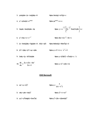 3. yLn(y)dx + (x – Ln(y))dy = 0 Rpta: 2xLn(y) = Ln2
(y) + c
4. y’ + yCos(x) = e-Sen(x)
Rpta: yesen(x)
= x + c
5. 3xydx = Sen(2x)dx – dy Rpta: cdx)x2(Seneey 2
x3
2
x3 22
++++








==== ∫∫∫∫
−−−−−−−−
6. y’ + 2xy + x =
2
x
e−−−−
Rpta: (2y + 1)
2
x
e = 2x + c
7. (x – Sen(y))dy + Tg(y)dx = 0 ;Y(1) = ππππ/2 Rpta: 8xSen(y) = 4Sen2
(y) + 3
8. (x2
+ 1)dy = (x3
+ xy + x)dx Rpta: y = x2
+ 1 + c 1x2
++++
9. 2xdy = (y – 3x2
Ln(x)dx Rpta: y = 2/3(x2
) – x2
Ln(x) + c x
10.
1x2
e)1x2(y2
dx
dy x
++++
−−−−++++
==== Rpta: y = ex
+ c(2x + 1)
EDO Bernoulli
1. xy’ + y = x2
y2
Rpta: y =
)xcx(
1
2
−−−−
2. xdy + ydx = dx/y2
Rpta: y3
= 1 + cx-3
3. y.y’ + y2
Cotg(x) = Cosc2
(x) Rpta: y2
= (2x + c)(sen(x))-2
 