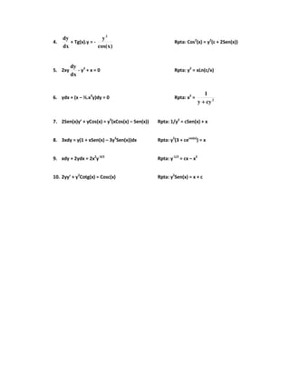4.
dx
dy
+ Tg(x).y = -
)xcos(
y2
Rpta: Cos2
(x) = y2
(c + 2Sen(x))
5. 2xy
dx
dy
- y2
+ x = 0 Rpta: y2
= xLn(c/x)
6. ydx + (x – ½.x3
y)dy = 0 Rpta: x2
= 2
cyy
1
++++
7. 2Sen(x)y’ + yCos(x) = y3
(xCos(x) – Sen(x)) Rpta: 1/y2
= cSen(x) + x
8. 3xdy = y(1 + xSen(x) – 3y3
Sen(x))dx Rpta: y3
(3 + cecos(x)
) = x
9. xdy + 2ydx = 2x2
y-3/2
Rpta: y-1/2
= cx – x2
10. 2yy’ + y2
Cotg(x) = Cosc(x) Rpta: y2
Sen(x) = x + c
 