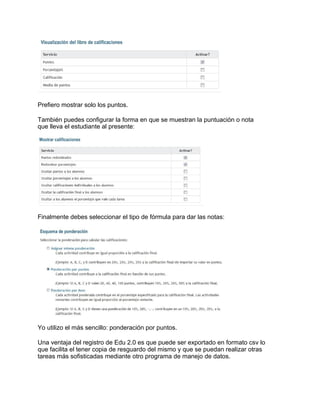 Prefiero mostrar solo los puntos.
También puedes configurar la forma en que se muestran la puntuación o nota
que lleva el estudiante al presente:
Finalmente debes seleccionar el tipo de fórmula para dar las notas:
Yo utilizo el más sencillo: ponderación por puntos.
Una ventaja del registro de Edu 2.0 es que puede ser exportado en formato csv lo
que facilita el tener copia de resguardo del mismo y que se puedan realizar otras
tareas más sofisticadas mediante otro programa de manejo de datos.
 