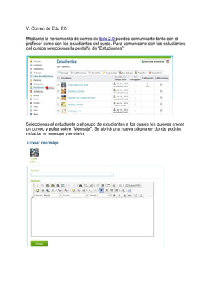 V. Correo de Edu 2.0
Mediante la herramienta de correo de Edu 2.0 puedes comunicarte tanto con el
profesor como con los estudiantes del curso. Para comunicarte con los estudiantes
del cursos seleccionas la pestaña de “Estudiantes”:
Seleccionas al estudiante o al grupo de estudiantes a los cuales les quieres enviar
un correo y pulsa sobre “Mensaje”. Se abrirá una nueva página en donde podrás
redactar el mensaje y enviarlo:
 