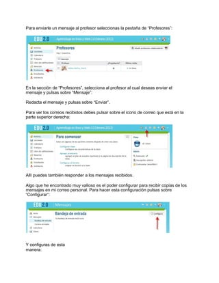 Para enviarle un mensaje al profesor seleccionas la pestaña de “Profesores”:
En la sección de “Profesores”, selecciona al profesor al cual deseas enviar el
mensaje y pulsas sobre “Mensaje”:
Redacta el mensaje y pulsas sobre “Enviar”.
Para ver los correos recibidos debes pulsar sobre el icono de correo que está en la
parte superior derecha:
Allí puedes también responder a los mensajes recibidos.
Algo que he encontrado muy valioso es el poder configurar para recibir copias de los
mensajes en mi correo personal. Para hacer esta configuración pulsas sobre
“Configurar”:
Y configuras de esta
manera:
 