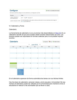 VI. Calendario y Foros
Calendario:
La herramienta de calendario no es una de las más desarrolladas en Edu 2.0. Es un
calendario sencillo al que se le pueden añadir eventos relacionados al curso. Los
eventos pueden ser exportados en formato icalendar pero no es posible importar
eventos.
En el calendario aparecen de forma automática las tareas con sus fechas límites.
Hay tres tipos de calendario: personal, clases y de la escuela o Universidad. De esa
manera el calendario puede ser utilizado por la Universidad para mantener al día al
estudiante en relación a las actividades que se llevan a cabo.
 