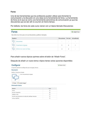Foros
Una de las herramientas que los profesores pueden utilizar para fomentar la
comunicación y la discusión en una clase es la herramienta de foros. La herramienta
de foros es lo que se como una herramienta asincrónica de comunicación ya que las
discusiones que se dan allí no ocurren al mismo tiempo.
Por defecto, los foros de cada curso vienen con un tópico llamado Discusiones:
Para añadir nuevos tópicos oprimes sobre el botón de “Añadir Foros”.
Después de añadir un nuevo tema o tópico tienes varias opciones disponibles:
 