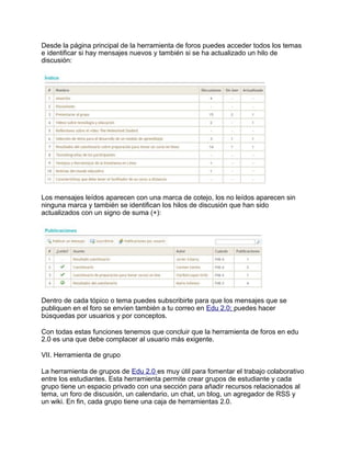Desde la página principal de la herramienta de foros puedes acceder todos los temas
e identificar si hay mensajes nuevos y también si se ha actualizado un hilo de
discusión:
Los mensajes leídos aparecen con una marca de cotejo, los no leídos aparecen sin
ninguna marca y también se identifican los hilos de discusión que han sido
actualizados con un signo de suma (+):
Dentro de cada tópico o tema puedes subscribirte para que los mensajes que se
publiquen en el foro se envíen también a tu correo en Edu 2.0; puedes hacer
búsquedas por usuarios y por conceptos.
Con todas estas funciones tenemos que concluir que la herramienta de foros en edu
2.0 es una que debe complacer al usuario más exigente.
VII. Herramienta de grupo
La herramienta de grupos de Edu 2.0 es muy útil para fomentar el trabajo colaborativo
entre los estudiantes. Esta herramienta permite crear grupos de estudiante y cada
grupo tiene un espacio privado con una sección para añadir recursos relacionados al
tema, un foro de discusión, un calendario, un chat, un blog, un agregador de RSS y
un wiki. En fin, cada grupo tiene una caja de herramientas 2.0.
 
