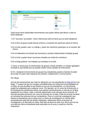 Cada grupo tiene disponibles herramientas que puede utilizar para llevar a cabo la
tarea asignada:
1. En “recursos” se pueden incluir referencias sobre el tema que se está trabajando.
2. En el foro el grupo puede discutir el tema y compartir las opiniones sobre el mismo.
3. En el wiki pueden subir un trabajo y todos los miembros participan en la revisión del
mismo.
4. En el calendario se incluyen las reuniones y eventos relacionados al trabajo grupal.
5. En el chat pueden tener reuniones virtuales con todos los miembros
6. En el blog publican los trabajos ya revisados en el wiki.
7. Como si fuera poco la herramienta de grupos incluye también un simple agregador
de feeds lo que facilita que se pueden añadir varios canales de información.
En fin, mediante la herramienta de grupos los estudiantes pueden entender el poder
de la web 2.0 para crear espacios de creación, colaboración y comunicación.
VIII. Blogs
Una de las herramientas que más he utilizando con mis estudiantes en Edu 2.0 son los
blogs. Y a pesar de que no cumplen completamente con todas las funcionalidades de
un blog, es esa sencillez la que facilita su uso por los estudiantes. La herramienta
puede ser adaptada para cualquier curso. Por ejemplo, en mi curso de Introducción a
la Psicología los estudiantes tienen que publicar semanalmente un artículo en el blog
reseñando una noticia, video o artículo relacionado a las ciencias de la conducta. Al
final del semestre terminan con unos 20 artículos en su blog. Parte de la tarea consiste
en comentar los artículos de sus compañeros. Para un curso de investigación que
ofrezco el estudiante usa su blog como un diario de investigación en donde debe
semanalmente describir las tareas realizadas, reflexiones sobre el proceso de
investigación y lo discutido en clase. Este tipo de tarea ha sido muy útil ya que me da
una idea de cómo el estudiante está avanzado en el curso y revela su nivel de
motivación.
 