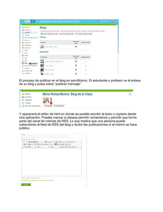 El proceso de publicar en el blog es sencillísimo. El estudiante o profesor va al enlace
de su blog y pulsa sobre “publicar mensaje”:
Y aparecerá el editor de html en donde es posible escribir el texto o copiarlo desde
otra aplicación. Puedes marcar si deseas permitir comentarios y permitir que forme
parte del canal de noticias de RSS. Lo que implica que una persona puede
subscribirse al feed de RSS del blog y recibir las publicaciones si el mismo se hace
público.
 