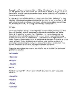 Se pueden publicar mensajes sencillos en el blog utilizando el muro de noticias de Edu
2.0. Me parece que de esa manera los estudiantes le darán un mayor uso a esa
herramienta. Además de que también se pueden añadir comentarios al blog desde la
herramienta de noticias.
A pesar de que existen otras opciones para que los estudiantes mantengan un blog
de clase, me parece que la alternativa que ofrece Edu 2.0 es una muy buena ya que
es lo suficientemente sencilla para no requerir adiestramientos adicionales e integra
los elementos esenciales de un blog: comentarios y canales de RSS.
IX. Wikis
Un wiki es una página web que cualquier persona puede modificar, incluso puede crear
artículos, editarlos y borrarlos. Es también la base de datos más simple que pueda
funcionar de acuerdo a su creador Ward Cunnigham . Su interés era encontrar una
solución al problema de editar un documento en línea, abierto a las modificaciones y
sugerencias de un grupo de colaboradores. La palabra “wiki”es de origen hawaiano y se
refiere a los autobuses que recogían a las personas en el aeropuerto y lo hacían de forma
rápida (wiki-wiki). En teoría cualquier persona puede editar el wiki sin embargo los
sistemas proveen para asignar privilegios a los usuarios en base a contraseñas. Para
evitar el vandalismo se conservan copias pasadas de los documentos.
Hay varias alternativas para crear un wiki entre las que se destacan las siguientes
plataformas gratuitas:
• Wikispaces
• Zohowriter
• Wetpaint
• Pbworks
• Wikia
También hay disponible software para instalarlo en un servido, entre las que se
destacan:
• MediaWiki:
• PhpWiki
• TikiWiki
• DokuWiki
 