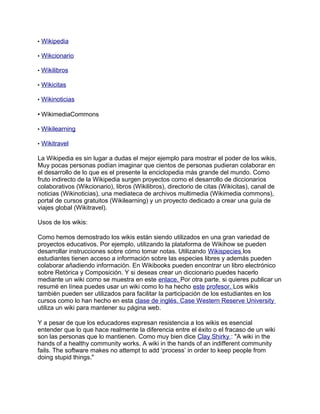 • Wikipedia
• Wikcionario
• Wikilibros
• Wikicitas
• Wikinoticias
• WikimediaCommons
• Wikilearning
• Wikitravel
La Wikipedia es sin lugar a dudas el mejor ejemplo para mostrar el poder de los wikis.
Muy pocas personas podían imaginar que cientos de personas pudieran colaborar en
el desarrollo de lo que es el presente la enciclopedia más grande del mundo. Como
fruto indirecto de la Wikipedia surgen proyectos como el desarrollo de diccionarios
colaborativos (Wikcionario), libros (Wikilibros), directorio de citas (Wikicitas), canal de
noticias (Wikinoticias), una mediateca de archivos multimedia (Wikimedia commons),
portal de cursos gratuitos (Wikilearning) y un proyecto dedicado a crear una guía de
viajes global (Wikitravel).
Usos de los wikis:
Como hemos demostrado los wikis están siendo utilizados en una gran variedad de
proyectos educativos. Por ejemplo, utilizando la plataforma de Wikihow se pueden
desarrollar instrucciones sobre cómo tomar notas. Utilizando Wikispecies los
estudiantes tienen acceso a información sobre las especies libres y además pueden
colaborar añadiendo información. En Wikibooks pueden encontrar un libro electrónico
sobre Retórica y Composición. Y si deseas crear un diccionario puedes hacerlo
mediante un wiki como se muestra en este enlace. Por otra parte, si quieres publicar un
resumé en línea puedes usar un wiki como lo ha hecho este profesor. Los wikis
también pueden ser utilizados para facilitar la participación de los estudiantes en los
cursos como lo han hecho en esta clase de inglés. Case Western Reserve University
utiliza un wiki para mantener su página web.
Y a pesar de que los educadores expresan resistencia a los wikis es esencial
entender que lo que hace realmente la diferencia entre el éxito o el fracaso de un wiki
son las personas que lo mantienen. Como muy bien dice Clay Shirky : "A wiki in the
hands of a healthy community works. A wiki in the hands of an indifferent community
fails. The software makes no attempt to add ‘process’ in order to keep people from
doing stupid things."
 