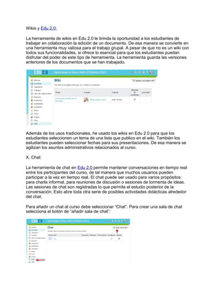 Wikis y Edu 2.0:
La herramienta de wikis en Edu 2.0 le brinda la oportunidad a los estudiantes de
trabajar en colaboración la edición de un documento. De esa manera se convierte en
una herramienta muy valiosa para el trabajo grupal. A pesar de que no es un wiki con
todos sus funcionalidades, si ofrece lo esencial para que los estudiantes puedan
disfrutar del poder de este tipo de herramienta. La herramienta guarda las versiones
anteriores de los documentos que se han trabajado.
Además de los usos tradicionales, he usado los wikis en Edu 2.0 para que los
estudiantes seleccionen un tema de una lista que publico en el wiki. También los
estudiantes pueden seleccionar fechas para sus presentaciones. De esa manera se
agilizan los asuntos administrativos relacionados al curso.
X. Chat:
La herramienta de chat en Edu 2.0 permite mantener conversaciones en tiempo real
entre los participantes del curso, de tal manera que muchos usuarios pueden
participar a la vez en tiempo real. El chat puede ser usado para varios propósitos:
para charla informal, para reuniones de discusión o sesiones de tormenta de ideas.
Las sesiones de chat son registradas lo que permite el estudio posterior de la
conversación. Esto abre toda otra serie de posibles actividades didácticas alrededor
del chat.
Para añadir un chat al curso debe seleccionar “Chat”. Para crear una sala de chat
selecciona el botón de “añadir sala de chat”:
 