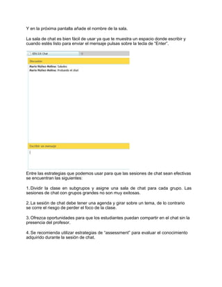 Y en la próxima pantalla añade el nombre de la sala.
La sala de chat es bien fácil de usar ya que te muestra un espacio donde escribir y
cuando estés listo para enviar el mensaje pulsas sobre la tecla de “Enter”.
Entre las estrategias que podemos usar para que las sesiones de chat sean efectivas
se encuentran las siguientes:
1. Dividir la clase en subgrupos y asigne una sala de chat para cada grupo. Las
sesiones de chat con grupos grandes no son muy exitosas.
2. La sesión de chat debe tener una agenda y girar sobre un tema, de lo contrario
se corre el riesgo de perder el foco de la clase.
3. Ofrezca oportunidades para que los estudiantes puedan compartir en el chat sin la
presencia del profesor.
4. Se recomienda utilizar estrategias de “assessment” para evaluar el conocimiento
adquirido durante la sesión de chat.
 