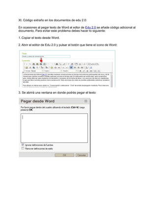 XI. Código extraño en los documentos de edu 2.0:
En ocasiones al pegar texto de Word al edtor de Edu 2.0 se añade código adicional al
documento. Para evitar este problema debes hacer lo siguiente:
1. Copiar el texto desde Word.
2. Abrir el editor de Edu 2.0 y pulsar el botón que tiene el icono de Word:
3. Se abrirá una ventana en donde podrás pegar el texto:
 