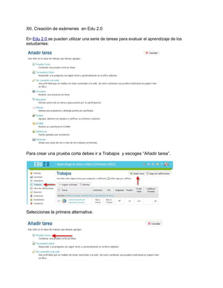XII. Creación de exámenes en Edu 2.0
En Edu 2.0 se pueden utilizar una serie de tareas para evaluar el aprendizaje de los
estudiantes:
Para crear una prueba corta debes ir a Trabajos y escoges “Añadir tarea”.
Seleccionas la primera alternativa:
 