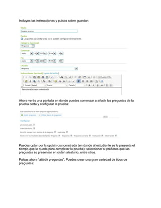 Incluyes las instrucciones y pulsas sobre guardar:
Ahora verás una pantalla en donde puedes comenzar a añadir las preguntas de la
prueba corta y configurar la prueba:
Puedes optar por la opción cronometrada (en donde al estudiante se le presenta el
tiempo que le queda para completar la prueba); seleccionar si prefieres que las
preguntas se presenten en orden aleatorio, entre otros.
Pulsas ahora “añadir preguntas”. Puedes crear una gran variedad de tipos de
preguntas:
 