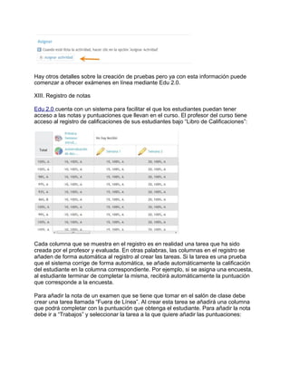 Hay otros detalles sobre la creación de pruebas pero ya con esta información puede
comenzar a ofrecer exámenes en línea mediante Edu 2.0.
XIII. Registro de notas
Edu 2.0 cuenta con un sistema para facilitar el que los estudiantes puedan tener
acceso a las notas y puntuaciones que llevan en el curso. El profesor del curso tiene
acceso al registro de calificaciones de sus estudiantes bajo “Libro de Calificaciones”:
Cada columna que se muestra en el registro es en realidad una tarea que ha sido
creada por el profesor y evaluada. En otras palabras, las columnas en el registro se
añaden de forma automática al registro al crear las tareas. Si la tarea es una prueba
que el sistema corrige de forma automática, se añade automáticamente la calificación
del estudiante en la columna correspondiente. Por ejemplo, si se asigna una encuesta,
al estudiante terminar de completar la misma, recibirá automáticamente la puntuación
que corresponde a la encuesta.
Para añadir la nota de un examen que se tiene que tomar en el salón de clase debe
crear una tarea llamada “Fuera de Línea”. Al crear esta tarea se añadirá una columna
que podrá completar con la puntuación que obtenga el estudiante. Para añadir la nota
debe ir a “Trabajos” y seleccionar la tarea a la que quiere añadir las puntuaciones:
 