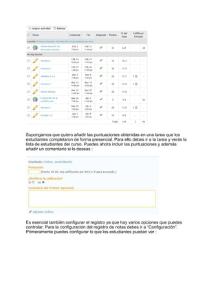 Supongamos que quiero añadir las puntuaciones obtenidas en una tarea que los
estudiantes completaron de forma presencial. Para ello debes ir a la tarea y verás la
lista de estudiantes del curso. Puedes ahora incluir las puntuaciones y además
añadir un comentario si lo deseas :
Es esencial también configurar el registro ya que hay varios opciones que puedes
controlar. Para la configuración del registro de notas debes ir a “Configuración”.
Primeramente puedes configurar lo que los estudiantes puedan ver :
 