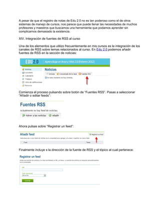 A pesar de que el registro de notas de Edu 2.0 no es tan poderoso como el de otros
sistemas de manejo de cursos, nos parece que puede llenar las necesidades de muchos
profesores y maestros que buscamos una herramienta que podamos aprender sin
complicarnos demasiado la existencia.
XIV. Integración de fuentes de RSS al curso
Una de los elementos que utilizo frecuentemente en mis cursos es la integración de los
canales de RSS sobre temas relacionados al curso. En Edu 2.0 podemos añadir
fuentes de RSS en la sección de noticias:
Comienza el proceso pulsando sobre botón de “Fuentes RSS”. Pasas a seleccionar
“Añadir o editar feeds”:
Ahora pulsas sobre “Registrar un feed”:
Finalmente incluye s la dirección de la fuente de RSS y el tópico al cual pertenece:
 