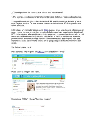 ¿Cómo el profesor del curso puede utilizar esta herramienta?
1. Por ejemplo, puedes comenzar añadiendo blogs de temas relacionados al curso.
2. Se puede crear un grupo de fuentes de RSS mediante Google Reader y hacer
esta carpeta pública. De esa manera con una sola fuente de RSS se presentarán
varios artículos.
3. Si utilizas un marcador social como Diigo, puedes crear una etiqueta relacionada al
curso y cada vez que encuentras un artículo lo incluyes bajo esa etiqueta. Añades el
RSS de la etiqueta a la sección de noticias y con eso lo que envías al marcador social
con la etiqueta del curso es publicado también en la sección de Noticias. Además,
puedes invitar a los estudiantes a añadir también enlaces a esa etiqueta y de esa
manera esa tarea se convierte en una en la que participan todos los miembros del
curso.
XV. Editar foto de perfil:
Para editar su foto de perfil en Edu 2.0 vaya al botón de “Inicio”.
Pulse sobre la imagen bajo Perfil.
Seleccionar “Editar” y luego “Cambiar imagen”:
 