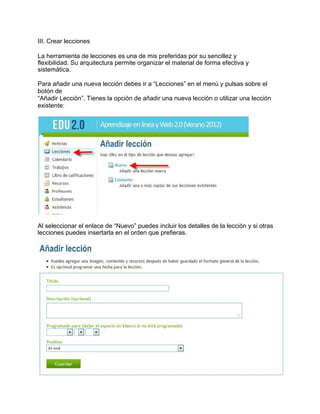 III. Crear lecciones
La herramienta de lecciones es una de mis preferidas por su sencillez y
flexibilidad. Su arquitectura permite organizar el material de forma efectiva y
sistemática.
Para añadir una nueva lección debes ir a “Lecciones” en el menú y pulsas sobre el
botón de
“Añadir Lección”. Tienes la opción de añadir una nueva lección o utilizar una lección
existente:
Al seleccionar el enlace de “Nuevo” puedes incluir los detalles de la lección y si otras
lecciones puedes insertarla en el orden que prefieras.
 