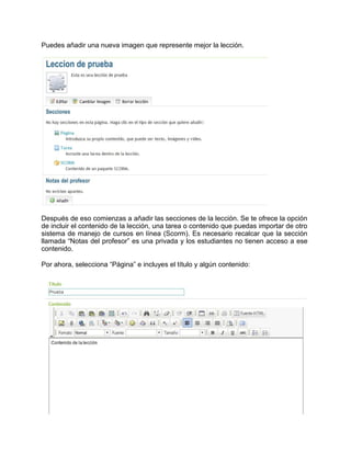 Puedes añadir una nueva imagen que represente mejor la lección.
Después de eso comienzas a añadir las secciones de la lección. Se te ofrece la opción
de incluir el contenido de la lección, una tarea o contenido que puedas importar de otro
sistema de manejo de cursos en línea (Scorm). Es necesario recalcar que la sección
llamada “Notas del profesor” es una privada y los estudiantes no tienen acceso a ese
contenido.
Por ahora, selecciona “Página” e incluyes el título y algún contenido:
 