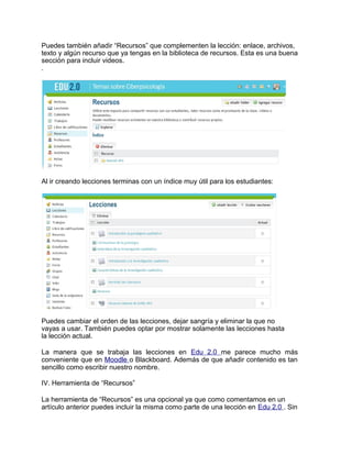 Puedes también añadir “Recursos” que complementen la lección: enlace, archivos,
texto y algún recurso que ya tengas en la biblioteca de recursos. Esta es una buena
sección para incluir videos.
.
Al ir creando lecciones terminas con un índice muy útil para los estudiantes:
Puedes cambiar el orden de las lecciones, dejar sangría y eliminar la que no
vayas a usar. También puedes optar por mostrar solamente las lecciones hasta
la lección actual.
La manera que se trabaja las lecciones en Edu 2.0 me parece mucho más
conveniente que en Moodle o Blackboard. Además de que añadir contenido es tan
sencillo como escribir nuestro nombre.
IV. Herramienta de “Recursos”
La herramienta de “Recursos” es una opcional ya que como comentamos en un
artículo anterior puedes incluir la misma como parte de una lección en Edu 2.0 . Sin
 