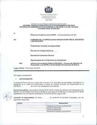 'EstuJb ¡Píurinado/hifJl •Boñvü
¡Minisurio de 'ZlUiMión
'Morom 6oemul'añesirüa jlra^ui-nipt
‘tdcfiay Kfl-rjuuhui
Yatichd Manuin
FORMATO DE INFORME DE COMISIÓN DE ESPECIALIDAD
INFORME CONVOCATORIA PÚBLICA EXTRAORDINARIA N°001/2015
PROCESO DE ADMISIÓN DE POSTULANTES A LAS ESFM Y UA DEL ESTADO
PLURINACIONA DE BOLIVIA
A:
Director/a Académica de la ESFM ...(O Coordinador/a de UA)
DE: COMISIÓN DE LA ESPECIALIDAD DEEDUCACIÓN FÍSICA, DEPORTES
Y RECREACIÓN
Ref.:
Presidenta/e Comisión de Especialidad
Docente de la Especialidad d e .......
Docente de Formación General
Representante de la Federación de Estudiantes
Informe Convocatoria Pública N°001/2015 - Proceso de Admisión de
Postulantes a las ESFM y UA del Estado Plurinacional de Solivia
Lugar y fecha: 18 de marzo de 2015
De nuestra consideración:
I. ANTECEDENTES
El presente Infornne tiene por objeto dar a conocer a su Autoridad, las actividades realizadas en la
aplicación de la Visita de Conocimiento a cargo de nuestra Comisión de Especialidad en la
ESFM /UA....................., así como, los resultados y conclusiones.
De la Convocatoria: Convocatoria Pública N°001/2015 Proceso de Admisión de Postulantes a las
ESFM y UA del Estado Plurinacional de Solivia, publicada por el Ministerio de Educación en fecha
establecida en el cronograma publicada en la prensa escrita y página web.
Comisión de Especialidad. En fecha................., se conformó la Comisión Evaluadora, con los
siguientes integrantes:
Nombre Representante
Presidente de la Comisión de Especialidad
Docente de Especialidad
Docente de Especialidad
Representante Federación de Estudiantes
 