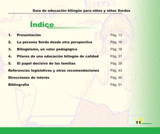 Guía de educación bilingüe para niños y niñas Sordos



               Índice
1.   Presentación                                       Pág. 13

2.   La persona Sorda desde otra perspectiva            Pág. 16

3.   Bilingüismo, un valor pedagógico                   Pág. 18

4.   Pilares de una educación bilingüe de calidad       Pág. 31

5.   El papel decisivo de las familias                  Pág. 38

Referencias legislativas y otras recomendaciones        Pág. 43

Direcciones de interés                                  Pág. 45

Bibliografía                                            Pág. 51




                                                                      11
 