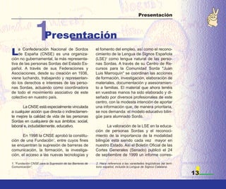 Presentación




                1      Presentación
L   a Confederación Nacional de Sordos
    de España (CNSE) es una organiza-
ción no gubernamental, la más representa-
                                                          el fomento del empleo, así como el recono-
                                                          cimiento de la Lengua de Signos Española
                                                          (LSE)2 como lengua natural de las perso-
tiva de las personas Sordas del Estado Es-                nas Sordas. A través de su Centro de Re-
pañol. A través de sus Federaciones y                     cursos para la Comunidad Sorda "Juan
Asociaciones, desde su creación en 1936,                  Luis Marroquín" se coordinan las acciones
viene luchando, trabajando y representan-                 de formación, investigación, elaboración de
do los derechos e intereses de las perso-                 materiales, documentación y asesoramien-
nas Sordas, actuando como coordinadora                    to a familias. El material que ahora tenéis
de todo el movimiento asociativo de este                  en vuestras manos ha sido elaborado y di-
colectivo en nuestro país.                                señado por diversos profesionales de este
                                                          centro, con la modesta intención de aportar
       La CNSE está especialmente vinculada               una información que, de manera prioritaria,
a cualquier acción que directa o indirectamen-            se nos demanda: el modelo educativo bilin-
te mejore la calidad de vida de las personas              güe para alumnado Sordo.
Sordas en cualquiera de sus ámbitos: social,
laboral e, indudablemente, educativo.                            La valoración de la LSE en la educa-
                                                          ción de personas Sordas y el reconoci-
       En 1998 la CNSE aprobó la constitu-                miento de la importancia de la modalidad
ción de una Fundación1, entre cuyos fines                 bilingüe está siendo cada vez mayor en
se encuentran la supresión de barreras de                 nuestro Estado. Así el Boletín Oficial de las
comunicación, la formación, la investiga-                 Cortes Generales (Senado) publicó el 24
ción, el acceso a las nuevas tecnologías y                de septiembre de 1999 un informe corres-

1. “Fundación CNSE para la Supresión de las Barreras de   2. Hace referencia a las variedades lingüísticas del terri-
Comunicación”.                                            torio español, incluida la Lengua de Signos Catalana.

                                                                                                                        13
 