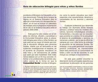 Guía de educación bilingüe para niñas y niños Sordos



     pondiente al Ministerio de Educación y Cul-               mo como la opción educativa que mejor
     tura denominado "Estudio de la Lengua de                  responde a las características, derechos y
     Signos en el Sistema Educativo para la                    necesidades de los alumnos y alumnas
     atención al alumnado con discapacidad au-                 Sordos.
     ditiva", en el cual se incluye un calendario
     de medidas para la progresiva implantación                       Cualquier profesional que desarrolle
     de la LSE en el Sistema Educativo entre el                su trabajo con alumnado Sordo necesita
     periodo 2000-2006.                                        conocer y analizar todos los modelos edu-
                                                               cativos, opciones metodológicas actuales,
            Esta guía ha sido creada con el ob-                herramientas y recursos que se necesitan
     jetivo de informar, difundir y sensibilizar a             para ponerlos en práctica. En la actualidad
     la Comunidad Educativa sobre la educa-                    el abanico de posibilidades y opciones es
     ción bilingüe para niños y niñas Sordos; ya               numeroso y abierto, por lo que es difícil de-
     que cada vez es mayor el interés que sus-                 cantarse por una u otra forma de entender
     cita la educación bilingüe para personas                  la educación de las personas Sordas. Sin
     Sordas, interés que se demuestra en las                   embargo, si se quiere garantizar una buena
     sucesivas investigaciones al respecto, en                 práctica profesional, es imprescindible
     el aumento de proyectos educativos en                     basar esta práctica en un conocimiento de
     esta línea y de asociaciones de padres                    todas y cada una de las opciones, lo cual
     que optan por esta modalidad. Este mate-                  incluye sus ventajas e inconvenientes.
     rial se elabora con un fin muy concreto: in-
     formar a los profesionales del ámbito edu-                      En esta guía podréis encontrar la
     cativo acerca de la forma en que la                       descripción de los principales aspectos que
     Comunidad Sorda3 concibe el bilingüis-                    caracterizan la educación de las personas
     3. Realidad heterogénea en la que conviven tanto perso-   junto de necesidades fundamentales a cubrir en el indivi-
     nas Sordas como personas oyentes a través de la Lengua    duo –bienestar emocional, relaciones interpersonales,
     de Signos, como una respuesta creativa del ser humano     bienestar material, desarrollo personal, bienestar físico,
     a una condición biológica, una lengua que responde al     autodeterminación, inclusión social y derechos–.
     concepto socio-cultural de calidad de vida como un con-

14
 