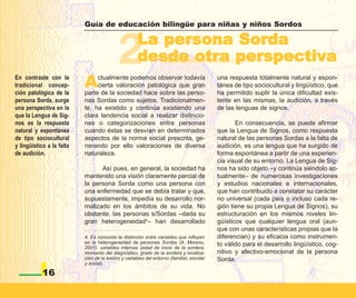 Guía de educación bilingüe para niñas y niños Sordos




                                            2        La persona Sorda
                                                     desde otra perspectiva
En contraste con la
tradicional concep-
ción patológica de la
                           A    ctualmente podemos observar todavía
                                cierta valoración patológica que gran
                           parte de la sociedad hace sobre las perso-
                                                                                           una respuesta totalmente natural y espon-
                                                                                           tánea de tipo sociocultural y lingüístico, que
                                                                                           ha permitido suplir la única dificultad exis-
persona Sorda, surge       nas Sordas como sujetos. Tradicionalmen-                        tente en las mismas, la audición, a través
una perspectiva en la      te, ha existido y continúa existiendo una                       de las lenguas de signos.
que la Lengua de Sig-      clara tendencia social a realizar distincio-
nos es la respuesta        nes o categorizaciones entre personas                                  En consecuencia, se puede afirmar
natural y espontánea       cuando éstas se desvían en determinados                         que la Lengua de Signos, como respuesta
de tipo sociocultural      aspectos de la norma social prescrita, ge-                      natural de las personas Sordas a la falta de
y lingüístico a la falta   nerando por ello valoraciones de diversa                        audición, es una lengua que ha surgido de
de audición.               naturaleza.                                                     forma espontánea a partir de una experien-
                                                                                           cia visual de su entorno. La Lengua de Sig-
                                 Así pues, en general, la sociedad ha                      nos ha sido objeto –y continúa siéndolo ac-
                           mantenido una visión claramente parcial de                      tualmente– de numerosas investigaciones
                           la persona Sorda como una persona con                           y estudios nacionales e internacionales,
                           una enfermedad que se debía tratar y que,                       que han contribuido a constatar su carácter
                           supuestamente, impedía su desarrollo nor-                       no universal (cada país o incluso cada re-
                           malizado en los ámbitos de su vida. No                          gión tiene su propia Lengua de Signos), su
                           obstante, las personas s/Sordas –dada su                        estructuración en los mismos niveles lin-
                           gran heterogeneidad4– han desarrollado                          güísticos que cualquier lengua oral (aun-
                                                                                           que con unas características propias que la
                           4. Es conocida la distinción entre variables que influyen       diferencian) y su eficacia como instrumen-
                           en la heterogeneidad de personas Sordas (A. Moreno,             to válido para el desarrollo lingüístico, cog-
                           2001): variables internas (edad de inicio de la sordera,
                           momento del diagnóstico, grado de la sordera y localiza-        nitivo y afectivo-emocional de la persona
                           ción de la lesión) y variables del entorno (familiar, escolar   Sorda.
                           y social).

            16
 