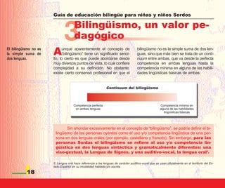 Guía de educación bilingüe para niñas y niños Sordos




                              3       Bilingüismo, un valor pe-
                                      dagógico
El bilingüismo no es
la simple suma de
dos lenguas.
                       A     unque aparentemente el concepto de
                             “bilingüismo” tiene un significado senci-
                       llo, lo cierto es que puede abordarse desde
                                                                                      bilingüismo no es la simple suma de dos len-
                                                                                      guas, sino que más bien se trata de un conti-
                                                                                      nuum entre ambas, que va desde la perfecta
                       muy diversos puntos de vista, lo cual confiere                 competencia en ambas lenguas hasta la
                       complejidad a su definición. No obstante,                      competencia mínima en alguna de las habili-
                       existe cierto consenso profesional en que el                   dades lingüísticas básicas de ambas:




                               Sin ahondar excesivamente en el concepto de “bilingüismo”, se podría definir el bi-
                        lingüismo de las personas oyentes como el uso y/o competencia lingüística de una per-
                        sona en dos lenguas orales (por ejemplo, castellano y francés). Sin embargo, para las
                        personas Sordas el bilingüismo se refiere al uso y/o competencia lin-
                        güística en dos lenguas sintáctica y gramaticalmente diferentes: una
                        viso-gestual, la Lengua de Signos, y una auditivo-vocal, la lengua oral5.

                       5. Lengua oral hace referencia a las lenguas de carácter auditivo-vocal que se usan oficialmente en el territorio del Es-
                       tado Español en su modalidad hablada y/o escrita.

           18
 