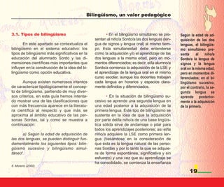 Bilingüismo, un valor pedagógico



3.1. Tipos de bilingüismo                               • En el bilingüismo simultáneo se pre-    Según la edad de ad-
                                                 sentan al niño/a Sordo/a las dos lenguas (len-   quisición de las dos
       En este apartado se contextualiza el      gua de signos y lengua oral) al mismo tiem-      lenguas, el bilingüis-
bilingüismo en el sistema educativo: los         po. Esta simultaneidad debe entenderse           mo simultáneo pre-
tipos de bilingüismo más significativos en la    como la adquisición y/o el aprendizaje de las    senta      al   niño/a
educación del alumnado Sordo y las di-           dos lenguas a la misma edad, pero en mo-         Sordo/a la lengua de
mensiones científicas más importantes que        mentos diferenciados; es decir, el/la alumno/a   signos y la lengua
influyen en la construcción de la idea del bi-   Sordo/a comienza la adquisición de la LSE y      oral en la misma edad,
lingüismo como opción educativa.                 el aprendizaje de la lengua oral en el mismo     pero en momentos di-
                                                 curso escolar, aunque los docentes trabajan      ferenciados; en el bi-
      Aunque existen numerosos intentos          cada lengua en horarios y espacios clara-        lingüismo sucesivo,
de caracterizar tipológicamente el concep-       mente definidos y diferenciados.                 por el contrario, la se-
to de bilingüismo, partiendo de muy diver-                                                        gunda lengua se
sos criterios, en esta guía hemos intenta-              • En la situación de bilingüismo su-      aprende posterior-
do mostrar una de las clasificaciones que        cesivo se aprende una segunda lengua en          mente a la adquisicón
con más frecuencia aparece en la literatu-       una edad posterior a la adquisición de la        de la primera.
ra científica al respecto y que más se           primera lengua. Este tipo de bilingüismo se
aproxima al ámbito educativo de las per-         sustenta en la idea de que la adquisición
sonas Sordas, tal y como se muestra a            por parte del/la niño/a de una base lingüís-
continuación:                                    tica sólida sirve de andamiaje o pilar para
                                                 todos los aprendizajes posteriores; así el/la
      a) Según la edad de adquisición de         niño/a adquiere la LSE como primera len-
las dos lenguas, se pueden distinguir fun-       gua (basándose en la consideración de
damentalmente los siguientes tipos: bilin-       que ésta es la lengua natural de las perso-
güismo sucesivo y bilingüismo simul-             nas Sordas y por lo tanto la que se adquie-
táneo6.                                          re de forma espontánea, significativa y sin
                                                 esfuerzo) y una vez que su aprendizaje se
                                                 ha consolidado, se comienza la enseñanza
6. Moreno (2000).

                                                                                                        19
 