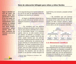 Guía de educación bilingüe para niñas y niños Sordos



Según la identidad cul-     de la segunda lengua de manera sistemáti-          igual forma y se conocen y aceptan ambas
tural del sujeto, una       ca, que en el caso de alumnado Sordo es            culturas.
persona Sorda bilin-        la lengua oral (escrita y/o hablada).
güe-bicultural interiori-                                                            • Se considera que una persona
za los dos grupos cul-               b) Según la identidad cultural del su-    Sorda es bilingüe-monocultural cuando sólo
turales de su entorno,      jeto, se puede diferenciar también entre bi-       se apropia de la cultura de uno de los dos
enriqueciéndola perso-      lingüismo bicultural y bilingüismo monocul-        grupos; es decir, aunque conoce y utiliza
nalmente sin dualidad       tural7,8:                                          ambas lenguas, su entorno está condiciona-
de sentimientos; la per-                                                       do tan sólo a uno de los grupos culturales.
sona Sorda bilingüe-                • Se considera que una persona
monocultural aunque         Sorda es bilingüe-bicultural cuando interio-
aprende ambas len-          riza los dos grupos culturales de su entor-
guas, condiciona sus        no: la Comunidad Sorda y la sociedad
vivencias a uno de los      oyente; esto es, no sólo cuando conoce
entornos                    los valores, la tradición y la lengua, sino
                            cuando los valora y acepta. Dicho de otra
                            forma, puede decirse que una persona
                            Sorda es bilingüe-bicultural cuando en ella
                            se aúnan sentimientos de pertenencia a
                            grupos distintos sin ambivalencias ni ambi-        3. 2. Dimensiones científicas
                            güedades, sin hacer comparaciones de in-
                            ferioridad ni de superioridad entre ambos                  Con el fin de conseguir una visión glo-
                            grupos, para así poder participar construc-        bal e integrada de lo que supone el bilingüis-
                            tivamente en las dos realidades a las que          mo en educación, es necesario completar la
                            pertenece. No obstante, esto tan sólo es           definición y clasificación de bilingüismo pre-
                            posible si se dominan ambas lenguas de             sentadas hasta aquí con las aportaciones y
                                                                               enfoques de disciplinas como la lingüística,
                            7. Sánchez López y Rodríguez de Tembleque, 1997.   la pedagogía, la sociología y la psicología.
                            8. Holcomb, 1997.

             20
 
