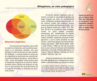 Bilingüismo, un valor pedagógico



                                                       El primer estudio lingüístico que co-                A pesar de que la Len-
                                                menzó a revelar la naturaleza lingüística de                gua de Signos Espa-
                                                estas lenguas (es decir, su consideración                   ñola está obteniendo
                                                como verdaderas lenguas estructuradas en                    un progresivo reco-
                                                los mismos niveles que cualquier lengua                     nocimiento científico,
                                                oral) es el análisis descriptivo de la ASL, Len-            todavía no ha alcan-
                                                gua de Signos Américana (1960, W.C. Sto-                    zado el estatus legal
                                                koe, EE.UU.); le sucedieron otras investiga-                de otros países.
                                                ciones en otros países europeos,
                                                americanos, etc.9. Actualmente, en nuestro
                                                país, la LSE goza de un creciente reconoci-
                                                miento científico: desde las primeras investi-
                                                gaciones –y por lo tanto pioneras en este
Dimensión lingüística                           campo– sobre esta lengua (como las de Ro-
                                                dríguez González, 1992; Muñoz Baell, 1996;
       El conocimiento lingüístico de la LSE    y Justo Piñeiro, 1996), se han ido sumando
no sólo ha constituido una importante apor-     poco a poco otras en diversas universidades
tación a la educación bilingüe, sino que        españolas: A Coruña, Alicante, Barcelona, La
también ha sido la primera en este sentido.     Laguna, Madrid, Málaga, Santiago de Com-
No obstante, y aunque desde el campo de         postela, Valencia, Vigo, etc.
la Lingüística se reconocen las característi-
cas de las lenguas de signos –entre ellas la          Entre las aportaciones más interesan-
LSE– como principales instrumentos para         tes cabe destacar las investigaciones nacio-
el desarrollo integral de la persona Sorda,     nales e internacionales que desde el campo
durante mucho tiempo las lenguas de sig-
                                                9. En algunos países europeos, además de un gran re-
nos no han gozado del reconocimiento de         conocimiento científico, las Lenguas de Signos cuentan
la mayoría de padres y docentes de alum-        con un elevado estatus social y legal. Por ejemplo, están
                                                reconocidas legalmente las Lenguas de Signos de Fin-
nado Sordo.                                     landia, Portugal, Suecia, Noruega o Suiza.

                                                                                                                21
 