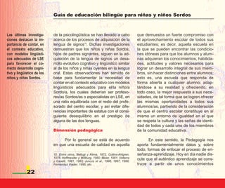 Guía de educación bilingüe para niñas y niños Sordos



Las últimas investiga-      de la psicolingüística se han llevado a cabo                que demuestra un fuerte compromiso con
ciones destacan la im-      acerca de los procesos de adquisición de la                 el aprovechamiento escolar de todos sus
portancia de contar, en     lengua de signos10. Dichas investigaciones                  estudiantes; es decir, aquella escuela en
el contexto educativo,      demuestran que los niños y niñas Sordos,                    la que se pueden encontrar las condicio-
con modelos lingüísti-      hijos de padres signantes, siguen en la ad-                 nes idóneas para que los alumnos y alum-
cos adecuados de LSE        quisición de la lengua de signos un desa-                   nas adquieran los conocimientos, habilida-
para favorecer el co-       rrollo evolutivo cognitivo y lingüístico similar            des, actitudes y valores necesarios para
rrecto desarrollo cogni-    al de los niños y niñas oyentes en la lengua                lograr un desarrollo integral de sus miem-
tivo y lingüístico de los   oral. Estas observaciones han servido de                    bros, sin hacer distinciones entre alumnos;
niños y niñas Sordos.       base para fundamentar la necesidad de                       esto es, una escuela que responda de
                            contar en el contexto educativo con modelos                 forma abierta a cualquier alumno, adap-
                            lingüísticos adecuados para el/la niño/a                    tándose a su realidad y ofreciendo, en
                            Sordo/a, los cuales deberían ser profeso-                   todo caso, la mejor respuesta a sus nece-
                            res/as Sordos/as o especialistas en LSE, en                 sidades, de tal forma que se logren ofrecer
                            una ratio equilibrada con el resto del profe-               las mismas oportunidades a todos sus
                            sorado del centro escolar, y así evitar dife-               alumnos/as, partiendo de la consideración
                            rencias importantes de estatus con el consi-                de que el centro escolar constituye en sí
                            guiente desequilibrio en el prestigio de                    mismo un entorno de igualdad en el que
                            alguna de las dos lenguas.                                  se respeta la cultura y las señas de identi-
                                                                                        dad de todos y cada uno de los miembros
                            Dimensión pedagógica                                        de la comunidad educativa.

                                 Por lo general se está de acuerdo                             En este sentido, la Pedagogía nos
                            en que una escuela de calidad es aquella                    aporta fundamentalmente datos y, sobre
                                                                                        todo, formas de enfocar el proceso de en-
                            10. Entre otros, Bellugi y Klima, 1972; Collins-Ahlgren,    señanza-aprendizaje. Hoy en día nadie dis-
                            1975; Hoffmesiter y Willburg, 1980; Meier, 1981; Volterra   cute que el auténtico aprendizaje se cons-
                            y Caselli, 1981, 1983; Juncos et al., 1996, 1997, 1999;
                            Fernández Viader, 1996; etc.                                truye a partir de unos conocimientos

             22
 