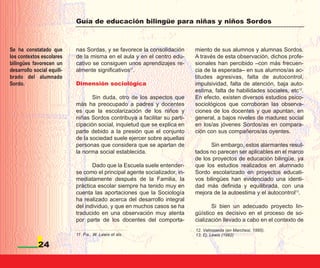 Guía de educación bilingüe para niñas y niños Sordos



Se ha constatado que        nas Sordas, y se favorece la consolidación      miento de sus alumnos y alumnas Sordos.
los contextos escolares     de la misma en el aula y en el centro edu-      A través de esta observación, dichos profe-
bilingües favorecen un      cativo se consiguen unos aprendizajes re-       sionales han percibido –con más frecuen-
desarrollo social equili-   almente significativos11.                       cia de la esperada– en sus alumnos/as ac-
brado del alumnado                                                          titudes agresivas, falta de autocontrol,
Sordo.                      Dimensión sociológica                           impulsividad, falta de atención, baja auto-
                                                                            estima, falta de habilidades sociales, etc12.
                                   Sin duda, otro de los aspectos que       En efecto, existen diversos estudios psico-
                            más ha preocupado a padres y docentes           sociológicos que corroboran las observa-
                            es que la escolarización de los niños y         ciones de los docentes y que apuntan, en
                            niñas Sordos contribuya a facilitar su parti-   general, a bajos niveles de madurez social
                            cipación social, inquietud que se explica en    en los/as jóvenes Sordos/as en compara-
                            parte debido a la presión que el conjunto       ción con sus compañeros/as oyentes.
                            de la sociedad suele ejercer sobre aquellas
                            personas que considera que se apartan de              Sin embargo, estos alarmantes resul-
                            la norma social establecida.                    tados no parecen ser aplicables en el marco
                                                                            de los proyectos de educación bilingüe, ya
                                   Dado que la Escuela suele entender-      que los estudios realizados en alumnado
                            se como el principal agente socializador, in-   Sordo escolarizado en proyectos educati-
                            mediatamente después de la Familia, la          vos bilingües han evidenciado una identi-
                            práctica escolar siempre ha tenido muy en       dad más definida y equilibrada, con una
                            cuenta las aportaciones que la Sociología       mejora de la autoestima y el autocontrol13.
                            ha realizado acerca del desarrollo integral
                            del individuo, y que en muchos casos se ha             Si bien un adecuado proyecto lin-
                            traducido en una observación muy atenta         güístico es decisivo en el proceso de so-
                            por parte de los docentes del comporta-         cialización llevado a cabo en el contexto de
                                                                            12. Valmaseda (en Marchesi, 1995).
                            11. P.e., W. Lewis et als.                      13. Ej. Lewis (1992)

             24
 