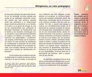 Bilingüismo, un valor pedagógico



la educación bilingüe del alumnado Sordo,                 una institución que está obligada a estar          Pueden apuntarse
no es, sin embargo, la única variable que                 abierta a la sociedad, en continua obser-          dos variables que fa-
incide en su adecuado desarrollo social.                  vancia del complejo entramado social, las          vorecen un desarrollo
Así, puesto que toda persona necesita                     diferencias individuales que lo enriquecen         social equilibrado del
sentir que pertenece a un determinado                     y los cambios sociales a los que está so-          alumnado Sordo: la
grupo social (la pertenencia a una familia,               metido. Por ello, y puesto que Lengua y            aceptación de su sor-
a un país o a un grupo de amigos es una                   Cultura van inevitablemente unidas, en el          dera por la familia y
de las características que configuran la                  desarrollo de cualquier proyecto de educa-         docentes, y el apren-
identidad individual), es fundamental que                 ción bilingüe debe considerarse la existen-        dizaje de contenidos
la familia y los docentes contribuyan con                 cia de una Comunidad Sorda, siendo ne-             curriculares sobre la
su actuación a que el/la alumno/a Sordo/a                 cesario transmitir a los alumnos y alumnas         Comunidad Sorda y la
se acepte a sí mismo y su sordera, reco-                  Sordos contenidos curriculares referidos a         Lengua de Signos.
nociendo sus capacidades y característi-                  su Cultura y sus valores. Así, por ejemplo,
cas propias conformadas por la experien-                  existen muchos artistas Sordos/as desta-
cia visual. En este proceso de aceptación                 cados en teatro o poesía (la poesía de las
es fundamental la actuación de los profe-                 personas Sordas es totalmente original en
sionales Sordos adultos en el contexto es-                cuanto a su riqueza visual y espacial), lo
colar, que cumplen además la función de                   que favorece la autoestima, seguridad y
servir como modelo de identificación lin-                 confianza de las propias personas Sordas
güística14.                                               en sus capacidades, al formar parte de un
                                                          sentimiento de esfuerzo, valía y supera-
       Como quiera que el sistema educati-                ción de las mismas.
vo debe tener en cuenta el entorno social y
cultural en el que se instala, la Escuela es                     En definitiva, el objetivo final es el de
                                                          educar a las personas Sordas para su par-
14. Alonso, 1992; Kyle y Sutherland, 1993; Marchesi,      ticipación social y que contribuyan efectiva-
1995, 1999; Valmaseda, 1998; Ferran, 1998; Sánchez et     mente a la construcción de la sociedad.
als., 1999; Fernández Viader, 1996, 2000; Moreno, 2000;
Vázquez, 2000.

                                                                                                                  25
 