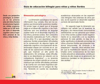 Guía de educación bilingüe para niñas y niños Sordos



Desde una perspectiva       Dimensión psicológica                           académicos alcanzados en las experien-
psicológica, la existen-                                                    cias bilingües más extensas de otros paí-
cia en los primeros                La dimensión psicológica nos aporta      ses, es de suponer un desarrollo cognitivo
años del niño/a Sordo/a     información muy variada. Dos son los as-        correcto del alumnado Sordo.
de estructuras lingüísti-   pectos que brevemente queremos resaltar.
cas sólidas proporcio-      En primer lugar el papel que el lenguaje               En segundo lugar la dimensión psi-
nadas por la LSE facili-    juega en el desarrollo cognitivo o las impli-   cológica nos señala que la ausencia de
tan tanto el desarrollo     caciones que una ausencia de lenguaje           lenguaje y de interacciones comunicativas
cognitivo como el equi-     pueden tener en el desarrollo cognitivo de      satisfactorias con las personas que rodean
librio personal de los      los niños y jóvenes sordos. Son conocidos       a los niños sordos pueden incidir negativa-
niños y niñas Sordos.       los estudios realizados por Furth y Oleron      mente en su desarrollo y en su equilibrio
                            en los años 70 y que apuntaban que las          personal. En este sentido, no deja de re-
                            personas Sordas presentaban dificultades        sultar significativo el elevado porcentaje de
                            en la consecución de algunos logros del         niños y jóvenes Sordos que presentan tras-
                            desarrollo cognitivo o la superación de de-     tornos emocionales, de conducta y de
                            terminadas etapas (en concreto en el es-        adaptación16. Además, otros estudios reve-
                            tadio de las operaciones formales de Pia-       lan que la insatisfacción laboral y el des-
                            get, que implican un alto grado de              empleo como consecuencia de los bajos
                            abstracción). Sin embargo, estas dificulta-     niveles educativos alcanzados, constituyen
                            des no se describieron en relación con la       factores de alto riesgo en la generación de
                            competencia lingüística15, y no tenemos         trastornos mentales en las personas Sor-
                            constancia de ningún estudio en el que se       das adultas17.
                            concluya que dichas dificultades persisten
                            si se cuenta con una base lingüística sóli-
                            da proporcionada por la Lengua de Sig-
                            nos. Teniendo en cuenta los resultados
                                                                            16. Hindley et al, 1994; European Society for Mental He-
                                                                            alth and Deafness, 2000.
                            15. Marchesi, 1991.                             17. Kyle y Pullen (1985), en Muñoz, 1999.

             26
 