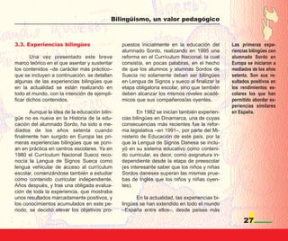Bilingüismo, un valor pedagógico



3.3. Experiencias bilingües                    puestos inicialmente en la educación del       Las primeras expe-
                                               alumnado Sordo, realizando en 1995 una         riencias bilingües con
       Una vez presentado este breve           reforma en el Currículum Nacional, la cual     alumnado Sordo en
marco teórico en el que asentar y sustentar    consistía, en pocas palabras, en el hecho      Europa se iniciaron a
los contenidos –de carácter más práctico–      de que los alumnos y alumnas Sordos de         mediados de los años
que se incluyen a continuación, se detallan    Suecia no solamente deben ser bilingües        setenta. Son sus re-
algunas de las experiencias bilingües que      en Lengua de Signos y sueco al finalizar la    sultados positivos en
en la actualidad se están realizando en        etapa obligatoria escolar, sino que también    los rendimientos es-
todo el mundo, con la intención de ejempli-    deben alcanzar los mismos niveles acadé-       colares los que han
ficar dichos contenidos.                       micos que sus compañeros/as oyentes.           permitido abordar ex-
                                                                                              periencias similares
       Aunque la idea de la educación bilin-          En 1982 se inician también experien-    en España.
güe no es nueva en la Historia de la edu-      cias bilingües en Dinamarca, una de cuyas
cación del alumnado Sordo, ha sido a me-       consecuencias más recientes fue la refor-
diados de los años setenta cuando              ma legislativa –en 1991–, por parte del Mi-
finalmente han surgido en Europa las pri-      nisterio de Educación de este país, por la
meras experiencias bilingües que se poní-      que la Lengua de Signos Danesa se inclu-
an en práctica en centros escolares. Ya en     yó en su sistema educativo como conteni-
1980 el Currículum Nacional Sueco reco-        do curricular, es decir, como asignatura in-
nocía la Lengua de Signos Sueca como           dependiente desde la etapa de preescolar
lengua vehicular de acceso al currículum       (es interesante saber que los niños y niñas
escolar, comenzándose también a estudiar       Sordos daneses superan las mismas prue-
como contenido curricular independiente.       bas de Inglés que los niños y niñas oyen-
Años después, y tras una obligada evalua-      tes).
ción de toda la experiencia, que mostraba
unos resultados marcadamente positivos, y            En la actualidad, las experiencias bi-
los conocimientos acumulados en este pe-       lingües se han extendido en todo el mundo
riodo, se decidió elevar los objetivos pro-    –España entre ellos–, desde países más

                                                                                                   27
 