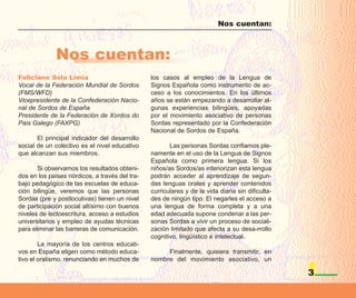 Nos cuentan:



              Nos cuentan:
Feliciano Sola Limia                            los casos al empleo de la Lengua de
Vocal de la Federación Mundial de Sordos        Signos Española como instrumento de ac-
(FMS/WFD)                                       ceso a los conocimientos. En los últimos
Vicepresidente de la Confederación Nacio-       años se están empezando a desarrollar al-
nal de Sordos de España                         gunas experiencias bilingües, apoyadas
Presidente de la Federación de Xordos do        por el movimiento asociativo de personas
Pais Galego (FAXPG)                             Sordas representado por la Confederación
                                                Nacional de Sordos de España.
       El principal indicador del desarrollo
social de un colectivo es el nivel educativo           Las personas Sordas confiamos ple-
que alcanzan sus miembros.                      namente en el uso de la Lengua de Signos
                                                Española como primera lengua. Si los
       Si observamos los resultados obteni-     niños/as Sordos/as interiorizan esta lengua
dos en los países nórdicos, a través del tra-   podrán acceder al aprendizaje de segun-
bajo pedagógico de las escuelas de educa-       das lenguas orales y aprender contenidos
ción bilingüe, veremos que las personas         curriculares y de la vida diaria sin dificulta-
Sordas (pre y postlocutivas) tienen un nivel    des de ningún tipo. El negarles el acceso a
de participación social altísimo con buenos     una lengua de forma completa y a una
niveles de lectoescritura, acceso a estudios    edad adecuada supone condenar a las per-
universitarios y empleo de ayudas técnicas      sonas Sordas a vivir un proceso de sociali-
para eliminar las barreras de comunicación.     zación limitado que afecta a su desa-rrollo
                                                cognitivo, lingüístico e intelectual.
        La mayoría de los centros educati-
vos en España eligen como método educa-              Finalmente, quisiera transmitir, en
tivo el oralismo, renunciando en muchos de      nombre del movimiento asociativo, un

                                                                                                  3
 