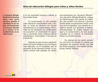 Guía de educación bilingüe para niñas y niños Sordos



La educación Bilingüe-    ja la rica diversidad humana y cultural, la   qué entendemos por “educación Bilingüe”:
Bicultural del alumnado   Comunidad Sorda.                              una educación Bilingüe-Bicultural, Lengua
Sordo, como opción                                                      de Signos-Lengua oral (escrita y/o habla-
educativa, garantiza el         En consecuencia, la LSE posibilita      da), que concibe a los alumnos y alumnas
aprendizaje de las len-   unas relaciones comunicativas ricas y flui-   Sordas desde una perspectiva social, como
guas y la incorporación   das, al contar los alumnos con buenas         una minoría lingüística, que necesita de un
a los grupos culturales   competencias en su propia lengua. Remo-       sistema escolar que garantice la adquisi-
de su entorno: la Co-     vidos así los obstáculos, los profesionales   ción/aprendizaje de ambas lenguas por
munidad Sorda y la so-    se encuentran en condiciones de aplicar       igual y la incorporación a los dos grupos
ciedad oyente.            con su alumnado Sordo cualquier avance        culturales de su entorno: la Comunidad
                          metodológico, instrumentos o técnicas en      Sorda y la sociedad oyente.
                          la docencia.
                                                                               Es, además de una opción educati-
                                Después de esta concisa exposición      va, una forma de concebir la realidad que
                          acerca del marco bilingüe como el enfoque     comparten las personas Sordas más allá
                          más adecuado, en la actualidad, para la       del ámbito educativo, una realidad familiar,
                          educación de las personas Sordas, no po-      social y laboral, bilingüe.
                          demos concluir este apartado sin aclarar




            30
 