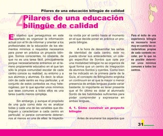 Pilares de una educación bilingüe de calidad




      4     Pilares de una educación
            bilingüe de calidad
E   l objetivo que perseguimos en este
    apartado es organizar la información
actual con el fin de informar y orientar a los
                                                 ria vivida por el centro hasta el momento
                                                 en el que decide poner en práctica un pro-
                                                 yecto bilingüe.
                                                                                              Para el éxito de una
                                                                                              experiencia bilingüe
                                                                                              es necesario tener
profesionales de la educación de los ele-                                                     muy en cuenta las ca-
mentos mínimos o requisitos necesarios                  A la hora de desarrollar las señas    racterísticas propias
para poner en práctica un proyecto bilin-        de identidad de cada centro, éste no         de cada contexto es-
güe. Somos conscientes, no obstante, de          puede obviar sus antecedentes; un cole-      colar, por lo que no
que no es una tarea fácil, principalmente        gio específico de Sordos que opte por        es posible determi-
porque necesariamente entramos en el te-         una modalidad bilingüe no se organiza de     nar unos mínimos
rreno propiamente educativo en el que tan        igual forma que un centro de integración     comunes a todos los
sólo la propia comunidad escolar de cada         de alumnos Sordos y oyentes. Como bien       centros.
centro conoce su realidad, su entorno y a        se ha indicado en la primera parte de la
sus alumnos y alumnas. Es decir, la situa-       Guía, el concepto de Bilingüismo engloba
ción de cada centro es muy particular, y el      un continuum en el que la mayor o menor
conjunto de estos contextos es muy hete-         presencia de ambas lenguas puede variar
rogéneo, por lo que apuntar unos mínimos         bastante; lo importante es tener presente
que sean comunes a todos ellos es una            que el fin último es dotar al alumnado
tarea cuanto menos compleja.                     Sordo de las habilidades suficientes para
                                                 poder comprender y expresarse en
       Sin embargo, y aunque el propósito        ambas lenguas.
de una guía como ésta no es analizar
todas y cada una de las variables que dis-       4. 1. Cómo construir un proyecto
tinguen y caracterizan a cada centro en          bilingüe
particular, sí parece conveniente detener-
nos al menos en una de ellas: la trayecto-             Antes de enumerar los aspectos que

                                                                                                   31
 