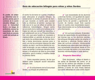 Guía de educación bilingüe para niñas y niños Sordos



Es posible, sin embar-       el centro ha de tener en cuenta y modificar                Las necesidades de los alumnos
go, determinar unos re-      para adecuarse al proyecto bilingüe, es         y alumnas Sordos, con igualdad de capaci-
quisitos previos para el     fundamental no olvidar el periodo de tiem-      dades que otros alumnos, pero con una es-
comienzo de la acción        po que necesita un centro para acoplar          pecial forma de percibir y aprehender el
educativa bilingüe: co-      toda su dinámica al cambio –aunque tan          mundo: de manera visual. Esto supone
nocer la Comunidad           sólo sea en lo que se refiere al cambio de      tener en cuenta unas necesidades especí-
Sorda y su lengua de         referencia metodológica–. Ningún centro         ficas relacionadas con su forma de acceder
preferencia, conocer las     se convierte de la noche a la mañana en bi-     a la información.
necesidades del alum-        lingüe tan sólo por cumplir los requisitos, o
nado Sordo en concreto       por establecerlo así en su Proyecto Educa-                Un currículo ordinario. Entendien-
y partir del currículo or-   tivo, sino que para hacerlo es necesario e      do que las capacidades de aprendizaje son
dinario.                     imprescindible un periodo de tiempo en el       las mismas que en los alumnos oyentes;
                             que tanto los profesionales como las fami-      los enfoques bilingües parten de enseñar a
                             lias y los/as alumnos/as asuman poco a          los alumnos y alumnas Sordos sobre la
                             poco uno de los principios básicos de este      base del currículo ordinario, introduciendo
                             cambio; es decir, una forma distinta de con-    las adaptaciones esenciales para atender a
                             cebir la escuela, ya que cualquier proyecto     sus necesidades educativas desde el Pro-
                             nuevo se perfila y construye siempre con el     yecto Curricular del centro y no como adap-
                             tiempo y el esfuerzo de toda la comunidad       taciones individualizadas a cada alumno.
                             educativa, que lo evalúa y modifica desde
                             la práctica diaria.                                   Proyecto Educativo

                                    Estos requisitos previos, de los que            Este documento refleja el ideario o
                             debería partir cualquier acción educativa       las señas de identidad del centro; en el
                             bilingüe, son:                                  caso de los centros que adoptan un enfo-
                                                                             que bilingüe este debe quedar claramente
                                      El conocimiento de la Comunidad        definido a través de unas líneas básicas
                             Sorda y su lengua de preferencia.               que serán diferentes en cada centro depen-

             32
 
