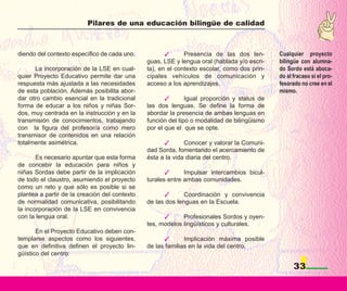 Pilares de una educación bilingüe de calidad



diendo del contexto específico de cada uno.                  Presencia de las dos len-       Cualquier proyecto
                                               guas, LSE y lengua oral (hablada y/o escri-   bilingüe con alumna-
      La incorporación de la LSE en cual-      ta), en el contexto escolar, como dos prin-   do Sordo está aboca-
quier Proyecto Educativo permite dar una       cipales vehículos de comunicación y           do al fracaso si el pro-
respuesta más ajustada a las necesidades       acceso a los aprendizajes.                    fesorado no cree en el
de esta población. Además posibilita abor-                                                   mismo.
dar otro cambio esencial en la tradicional                    Igual proporción y status de
forma de educar a los niños y niñas Sor-       las dos lenguas. Se define la forma de
dos, muy centrada en la instrucción y en la    abordar la presencia de ambas lenguas en
transmisión de conocimientos, trabajando       función del tipo o modalidad de bilingüismo
con la figura del profesor/a como mero         por el que el que se opte.
transmisor de contenidos en una relación
totalmente asimétrica.                                       Conocer y valorar la Comuni-
                                               dad Sorda, fomentando el acercamiento de
       Es necesario apuntar que esta forma     ésta a la vida diaria del centro.
de concebir la educación para niños y
niñas Sordas debe partir de la implicación                   Impulsar intercambios bicul-
de todo el claustro, asumiendo el proyecto     turales entre ambas comunidades.
como un reto y que sólo es posible si se
plantea a partir de la creación del contexto                 Coordinación y convivencia
de normalidad comunicativa, posibilitando      de las dos lenguas en la Escuela.
la incorporación de la LSE en convivencia
con la lengua oral.                                         Profesionales Sordos y oyen-
                                               tes, modelos lingüísticos y culturales.
       En el Proyecto Educativo deben con-
templarse aspectos como los siguientes,                      Implicación máxima posible
que en definitiva definen el proyecto lin-     de las familias en la vida del centro.
güístico del centro:

                                                                                                   33
 
