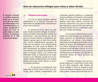 Guía de educación bilingüe para niñas y niños Sordos



El proyecto Curricular            Proyecto Curricular                        contemple además objetivos y contenidos
se modifica sustancial-                                                      propios referidos a la Historia y Comunidad
mente con la inclusión            A la luz de estos principios básicos       Sorda. En consecuencia, es necesario es-
de la LSE y los conteni-   establecidos en el Proyecto Educativo se          tablecer para esta materia curricular las
dos relacionados con la    desarrollan las adaptaciones necesarias en        mismas condiciones que para el resto de
Comunidad Sorda y su       el currículo ordinario.                           las asignaturas, observando especialmente
cultura, concibiendo la                                                      la secuenciación de los contenidos y obje-
lengua oral como se-               Si atendemos al fin último de cual-       tivos por niveles educativos.
gunda lengua, es decir,    quier modelo educativo bilingüe, es suficien-
organiza su enseñanza      te para completar este apartado reseñar que               • Es necesario desvincular el apren-
partiendo de la LSE        los alumnos y alumnas Sordas han de se-           dizaje de ambas lenguas con el objetivo de
como primera lengua.       guir el currículo ordinario, el establecido con   lograr procesos de identificación psicoso-
                           carácter general para el resto de la pobla-       ciolingüística con ambas comunidades;
                           ción, con las modificaciones oportunas; de        desarrollar estrategias para trabajar por se-
                           forma que se adecúe a las características         parado la lengua oral (hablada y/o escrita)
                           específicas de cada uno/a de ellos/as. Si         y la cultura implícita de la LSE y las carac-
                           bien incorporando una lengua más parece-          terísticas socioculturales propias de la Co-
                           ría suficiente con trasladar los modelos bilin-   munidad Sorda, de tal forma que no existan
                           gües en lenguas orales a los centros con          interferencias entre ambas que dificulten el
                           alumnado Sordo, la experiencia nos mues-          desarrollo idóneo de estos procesos de
                           tra que no es suficiente, puesto que es ne-       identificación.
                           cesario realizar modificaciones con carácter
                           general para poder hacer efectivo un entor-             • Enseñar la lengua oral como se-
                           no bilingüe–bicultural.                           gunda lengua en el alumnado Sordo impli-
                                                                             ca por tanto organizar esta materia de
                                  • En principio la modificación más         forma análoga a cómo se imparte la asig-
                           destacada es la de incluir la LSE en el Cu-       natura de lengua extranjera para el alum-
                           rrículo como materia independiente que            nado oyente, incluso aprovechando los re-

            34
 
