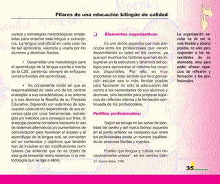 Pilares de una educación bilingüe de calidad



cursos y estrategias metodológicas emple-                Elementos organizativos                 La organización es-
adas para enseñar esta lengua a extranje-                                                        colar ha de ser lo
ros. La lengua oral oficial en cada caso ha             Es uno de los aspectos que más pre-      más flexible y abierta
de ser aprendida, valorada y usada por los       ocupa entre los profesionales que vienen        posible, no sólo para
alumnos y alumnas Sordos.                        desarrollando su labor en los centros, ya       responder a las ne-
                                                 que son muchos los factores que han de in-      cesidades de su
       • Desarrollar una metodología para        tegrarse en la estructura y dinámica del co-    alumnado, sino para
el aprendizaje de la lengua escrita a través     legio para aprovechar al máximo los recur-      poder ofrecer espa-
de la LSE, partiendo siempre de enfoques         sos disponibles. Por ello, es muy               cios de reflexión y
constructivistas del aprendizaje.                importante en este sentido que la organiza-     formación a los pro-
                                                 ción escolar sea lo más flexible posible        fesionales.
       • Es conveniente incidir en que es        para favorecer no sólo la adecuación del
responsabilidad de cada uno de los centros       centro a las necesidades de sus alumnos y
el adaptar a sus características, a su entorno   alumnas, sino también para propiciar espa-
y a sus alumnos la filosofía de su Proyecto      cios de reflexión interna y la formación con-
Educativo. Siguiendo con esta línea de ade-      tinuada de los profesionales.
cuación cada centro dependiendo de sus re-
cursos opta por unas herramientas, estrate-      Perfiles profesionales:
gias y/o métodos para conseguir sus fines. Si
el equipo docente considera necesario el uso            Según se recoge en las señas de iden-
de sistemas alternativos y/o aumentativos de     tidad del centro y del marco teórico expuesto
comunicación para favorecer el acceso y el       en el punto anterior es necesario que entre
aprendizaje de la lengua oral, se convierten     los profesionales exista un número equilibra-
así en contenidos y objetivos que también        do de personas Sordas y oyentes.
han de incluirse en las modificaciones curri-
culares (se entiende que no es objeto de               Puesto que lengua y cultura van ne-
esta guía presentar estos sistemas ni la me-     cesariamente unidas21, en los centros bilin-
todología que se liga a ellos).                  21. García-Sabel, 1996.

                                                                                                      35
 