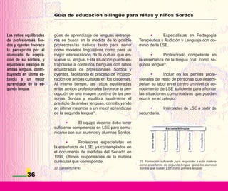 Guía de educación bilingüe para niñas y niños Sordos



Las ratios equilibradas     gües de aprendizaje de lenguas extranje-            •      Especialistas en Pedagogía
de profesionales Sor-       ras se busca en la medida de lo posible       Terapéutica y Audición y Lenguaje con do-
dos y oyentes favorece      profesores/as nativos tanto para servir       minio de la LSE.
la percepción por el        como modelos lingüísticos como para su
alumnado de acepta-         mejor interiorización de la cultura que en-         •     Profesorado competente en
ción de su sordera, y       vuelve su lengua. Esta situación puede ex-    la enseñanza de la lengua oral como se-
equilibra el prestigio de   trapolarse a contextos bilingües con ratios   gunda lengua23.
ambas lenguas, contri-      equilibradas de profesionales Sordos y
buyendo en última es-       oyentes, facilitando el proceso de incorpo-          •       Incluir en los perfiles profe-
tancia a un mejor           ración de ambas culturas en los discentes.    sionales del resto de personas que desem-
aprendizaje de la se-       Al mismo tiempo, las ratios equilibradas      peñan su labor en el centro un nivel de co-
gunda lengua.               entre ambos profesionales favorece la per-    nocimiento de LSE suficiente para afrontar
                            cepción de una imagen positiva de las per-    las situaciones comunicativas que puedan
                            sonas Sordas y equilibra igualmente el        ocurrir en el colegio.
                            prestigio de ambas lenguas, contribuyendo
                            en última instancia a un mejor aprendizaje         •      Intérpretes de LSE a partir de
                            de la segunda lengua22.                       secundaria.

                                   •      El equipo docente debe tener
                            suficiente competencia en LSE para comu-
                            nicarse con sus alumnos y alumnas Sordos.

                                   •      Profesores especialistas en
                            la enseñanza de LSE, ya contemplados en
                            el documento de medidas del Senado en
                            1999, últimos responsables de la materia
                            curricular que corresponde.                   23. Formación suficiente para responder a esta materia
                                                                          como enseñanza de segunda lengua (para los alumnos
                            22. Lambert (1974).                           Sordos que cursan LSE como primera lengua)

             36
 