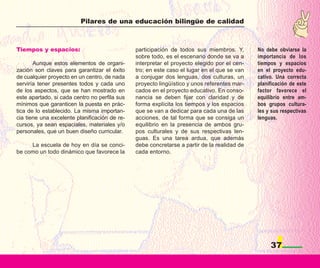 Pilares de una educación bilingüe de calidad



Tiempos y espacios:                            participación de todos sus miembros. Y,       No debe obviarse la
                                               sobre todo, es el escenario donde se va a     importancia de los
       Aunque estos elementos de organi-       interpretar el proyecto elegido por el cen-   tiempos y espacios
zación son claves para garantizar el éxito     tro; en este caso el lugar en el que se van   en el proyecto edu-
de cualquier proyecto en un centro, de nada    a conjugar dos lenguas, dos culturas, un      cativo. Una correcta
serviría tener presentes todos y cada uno      proyecto lingüístico y unos referentes mar-   planificación de este
de los aspectos, que se han mostrado en        cados en el proyecto educativo. En conso-     factor favorece el
este apartado, si cada centro no perfila sus   nancia se deben fijar con claridad y de       equilibrio entre am-
mínimos que garanticen la puesta en prác-      forma explícita los tiempos y los espacios    bos grupos cultura-
tica de lo establecido. La misma importan-     que se van a dedicar para cada una de las     les y sus respectivas
cia tiene una excelente planificación de re-   acciones, de tal forma que se consiga un      lenguas.
cursos, ya sean espaciales, materiales y/o     equilibrio en la presencia de ambos gru-
personales, que un buen diseño curricular.     pos culturales y de sus respectivas len-
                                               guas. Es una tarea ardua, que además
     La escuela de hoy en día se conci-        debe concretarse a partir de la realidad de
be como un todo dinámico que favorece la       cada entorno.




                                                                                                  37
 